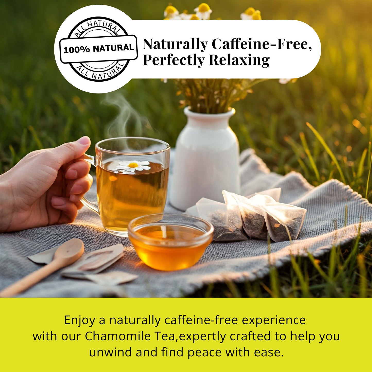 Naturally caffeine-free, Perfectly Relaxing. 
Enjoy a naturally caffeine-free experience with our chamomile tea, expertly crafted to help you unwind and find peace with ease.
naturally caffeine free chamomile tea