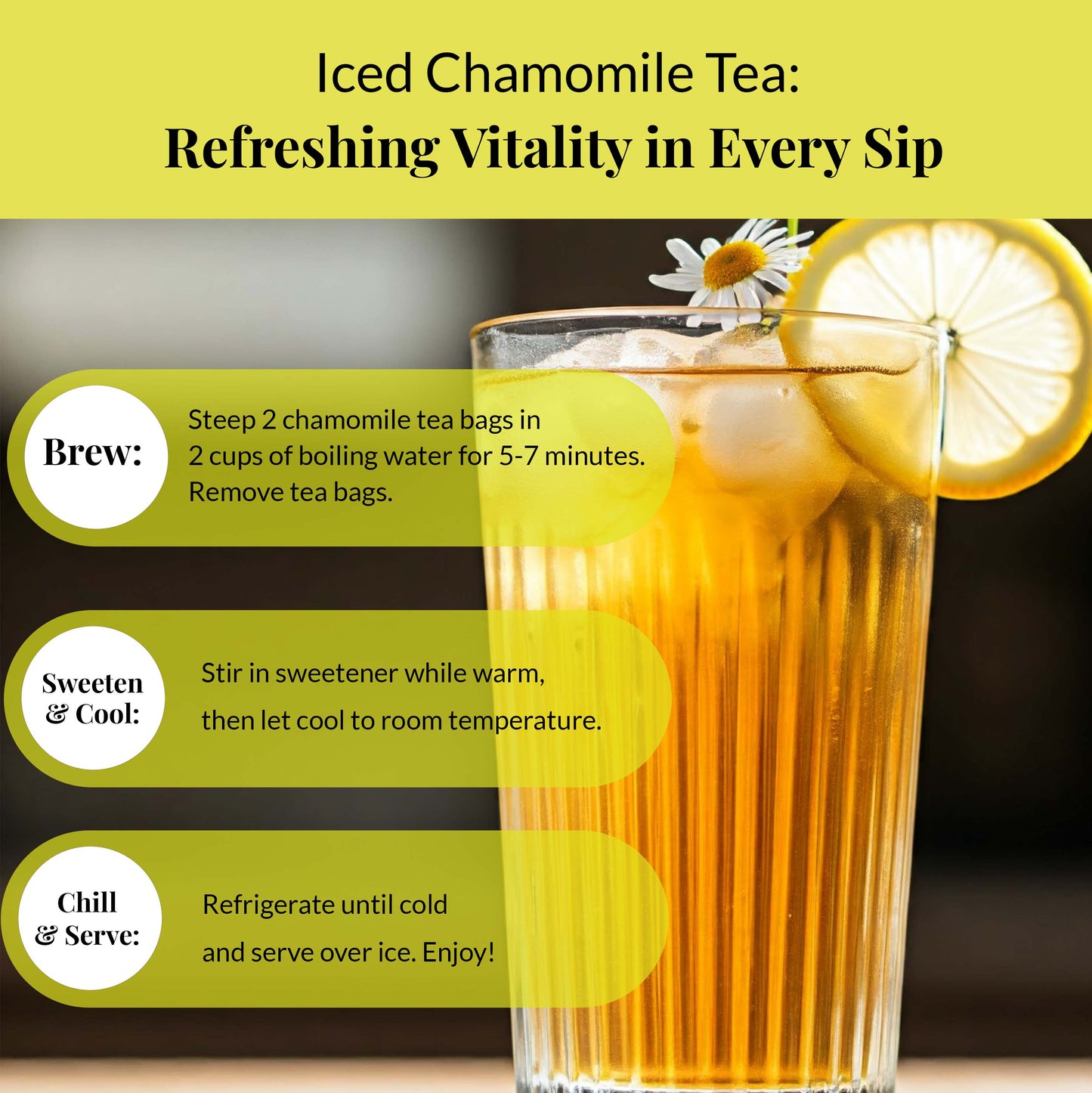 A glass of iced chamomile tea : Refreshing vitality in every sip.
Brew: Steep 2 chamomile tea bags in 2 cups of boiling water for 5-7 minutes. Remove tea bags.
Sweeten & Cool: stir in sweetener while warm, then let cool to room temperature.
chill & Serve: Refrigerate until cold and serve over ice. Enjoy!