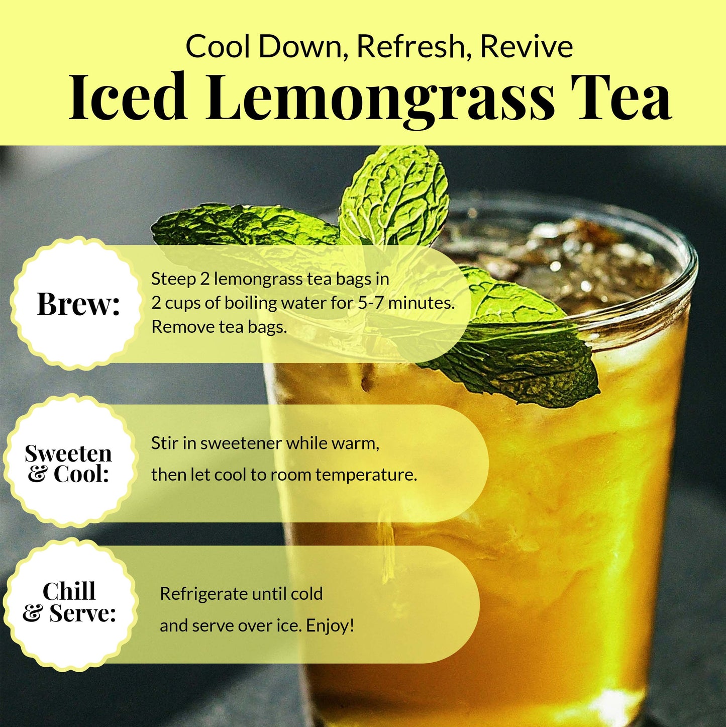 Cool down , refresh , revive. 
Iced lemongrass tea
Brew: Steeo 2 lemongrass tea bags in 2 cups  of boiling water for 5-7 minutes. Remove tea bags 
Sweeten & cool: Stir in sweetener while warm, then let  cool to room temperature.
Chill & Serve : refrigerate untill cold and serve over ice. Enjoy!