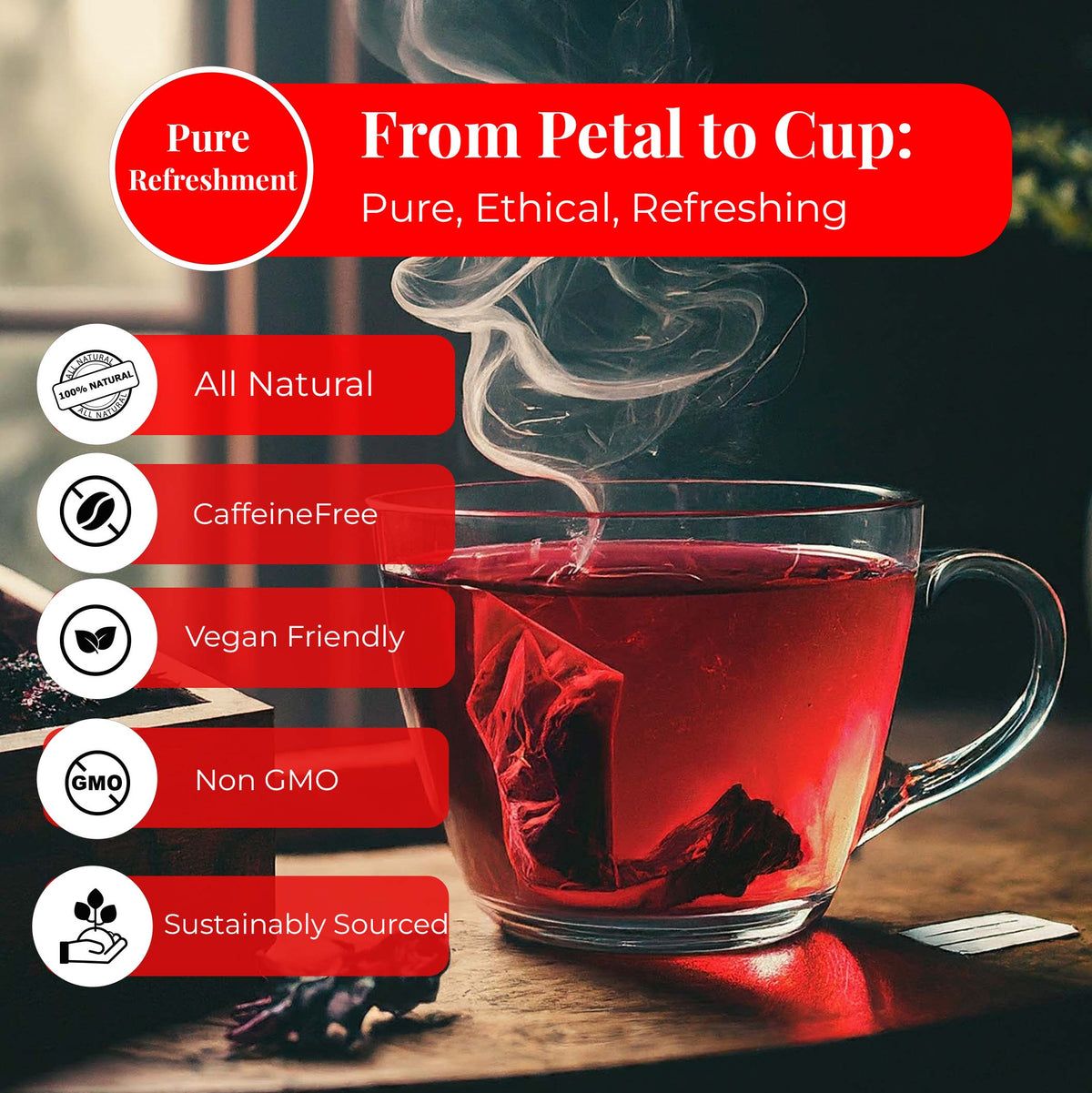 pure refreshment cup of red hibiscus tea 
Petal to Cup: Pur, ethical, refreshing.
- All Natural 
- Caffeine Free
- Vegan Friendly
- Non GMO
- Sustainably Sourced