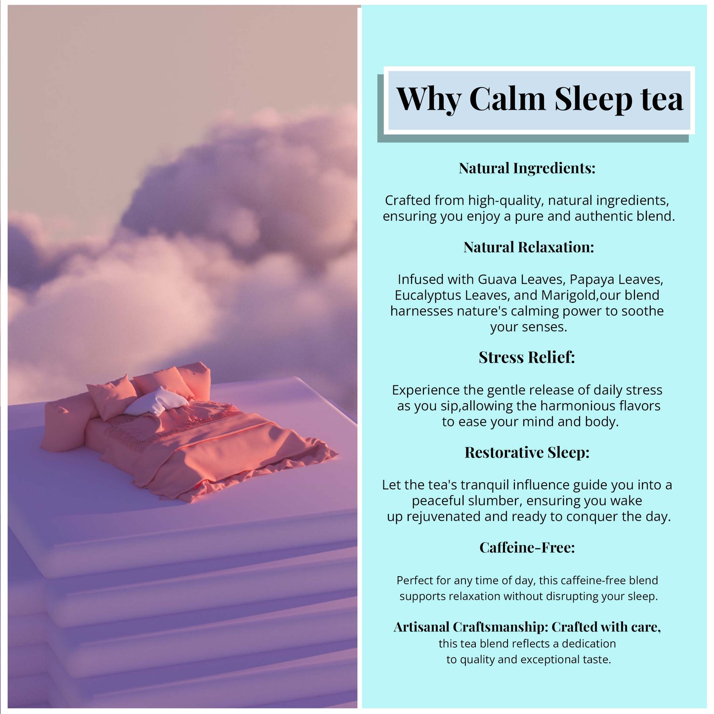 
                  
                    Why calm sleep tea? Natural Ingredients: Crafted from high-quality, natural ingredients, ensuring you enjoy a pure and authentic blend. Natural Relaxation: Infused with Guava Leaves, Papaya leaves, Eucalyptus Leaves, and Marigold. Our Blend Harness Nature's Calming power to soothe your senses
                  
                