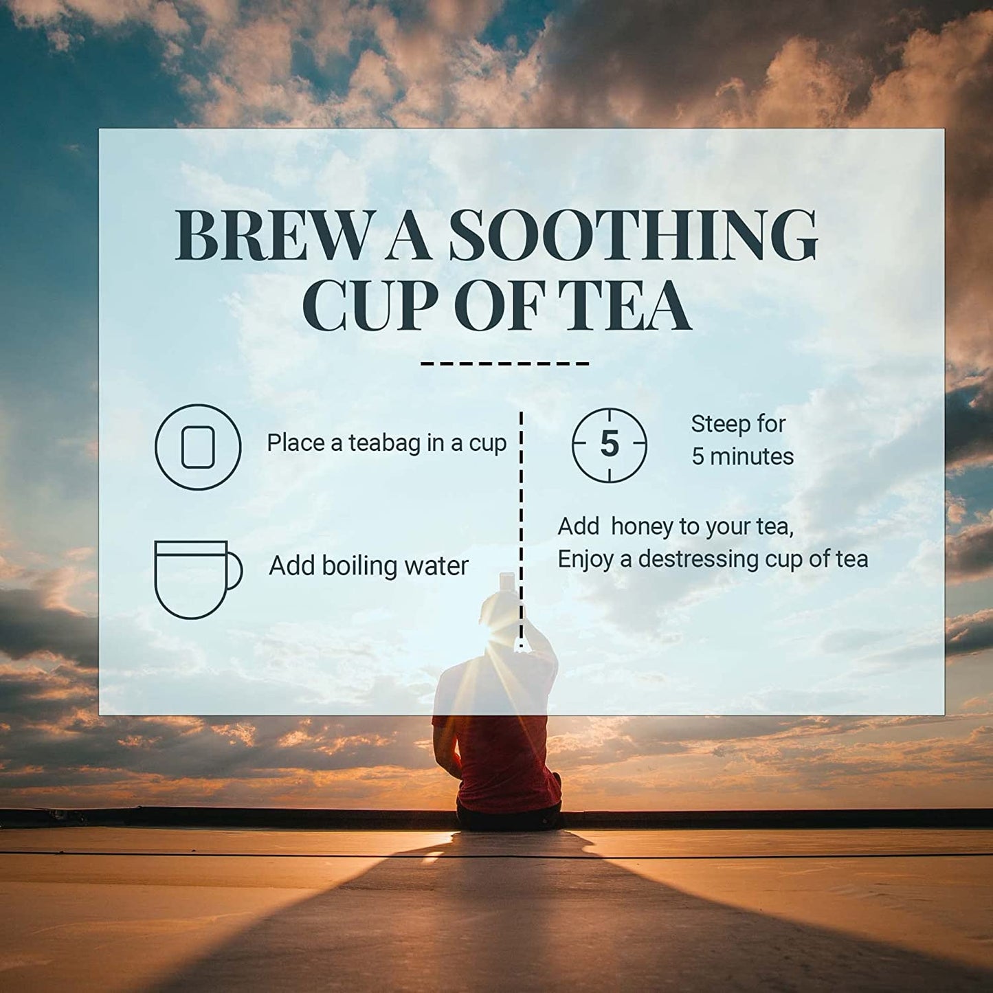 
                  
                    Brew a soothing cup of tea 1 - Place a tea bag in a cup 2 - add boiling water  3 - steep for 5 minutes. 4 - add honey to your tea, Enjoy a destressing cup of tea . 
                  
                