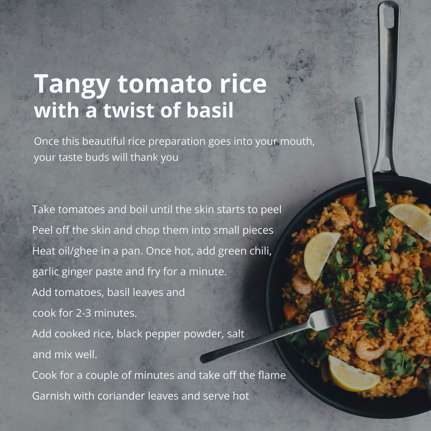 
                  
                    Tangy tomato rice with a twist of basil _ once this beautiful rice preparation goes into your mouth, your laste buds will thank you. Fake tomatoes and boil until the skin starts to peel peel off the skin and chop them into small pieces heat oli/ghee in a pan. Once hot
                  
                