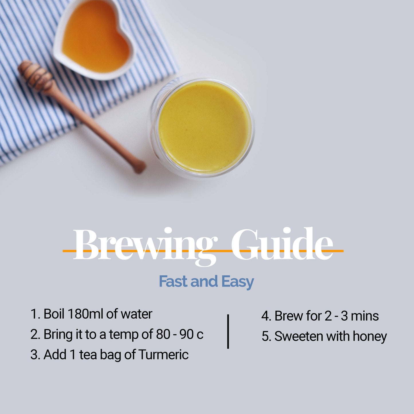 
                  
                    Brewing Guide | Fast and Easy 1. Boil 180ml of water 2. Bring it to a temp of 80 - 90 c 3. Add 1 tea bag of turmeric 4. Brew for 2 - 3 mins 5. Sweeten with honey 
                  
                
